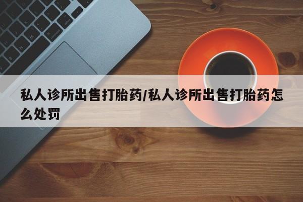 米非米索网上购买私人诊所出售打胎药/私人诊所出售打胎药怎么处罚