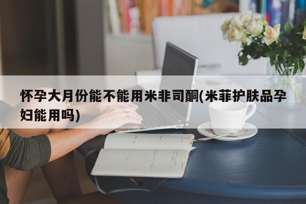 米非米索网上购买怀孕大月份能不能用米非司酮(米菲护肤品孕妇能用吗)